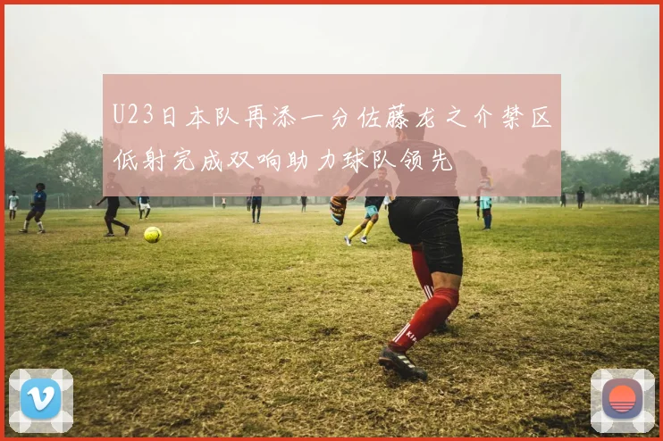 U23日本队再添一分佐藤龙之介禁区低射完成双响助力球队领先