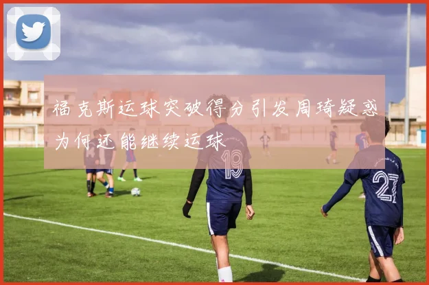 福克斯运球突破得分引发周琦疑惑为何还能继续运球