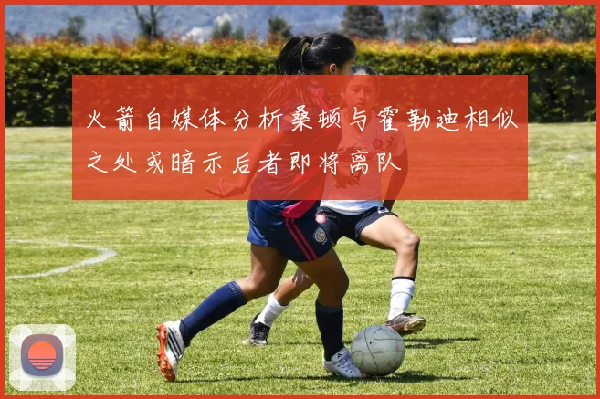 火箭自媒体分析桑顿与霍勒迪相似之处或暗示后者即将离队