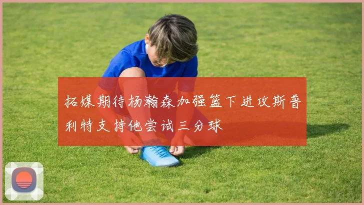 拓媒期待杨瀚森加强篮下进攻斯普利特支持他尝试三分球