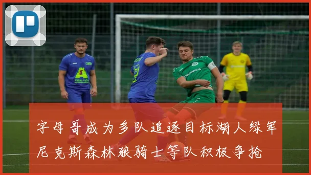 字母哥成为多队追逐目标湖人绿军尼克斯森林狼骑士等队积极争抢