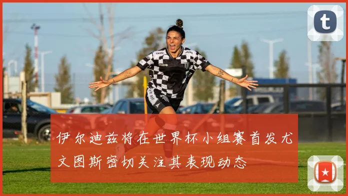 伊尔迪兹将在世界杯小组赛首发尤文图斯密切关注其表现动态