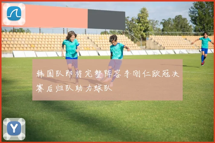 韩国队即将完整阵容李刚仁欧冠决赛后归队助力球队