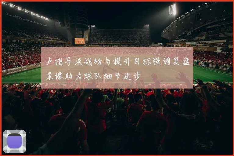 卢指导谈战绩与提升目标强调复盘录像助力球队细节进步
