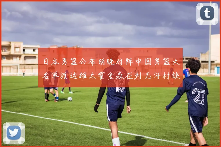 日本男篮公布明晚对阵中国男篮大名单渡边雄太霍金森在列无河村缺席
