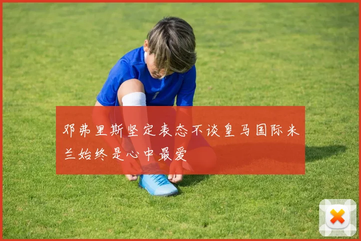 邓弗里斯坚定表态不谈皇马国际米兰始终是心中最爱