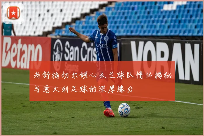 老舒梅切尔倾心米兰球队情怀揭秘与意大利足球的深厚缘分