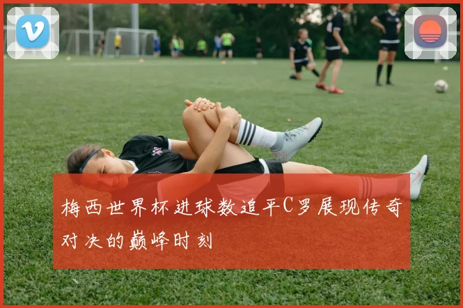 梅西世界杯进球数追平C罗展现传奇对决的巅峰时刻