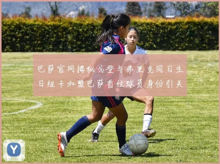 巴萨官网揭秘戈登与弗里克同日生日纽卡加盟巴萨首位球员身份引关注