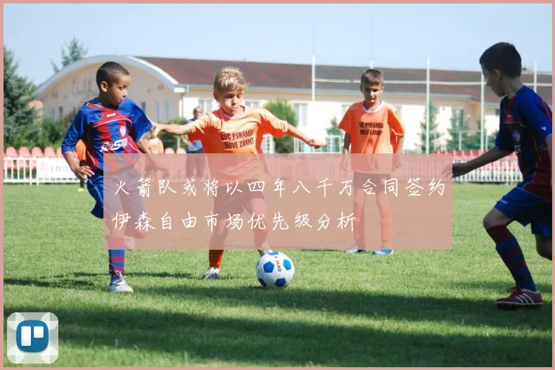 火箭队或将以四年八千万合同签约伊森自由市场优先级分析