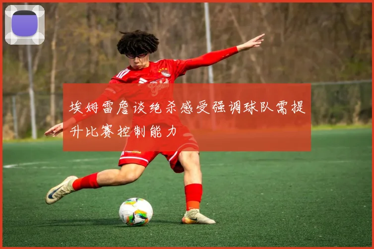 埃姆雷詹谈绝杀感受强调球队需提升比赛控制能力